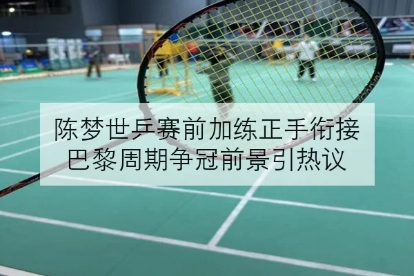 陈梦世乒赛前加练正手衔接 巴黎周期争冠前景引热议