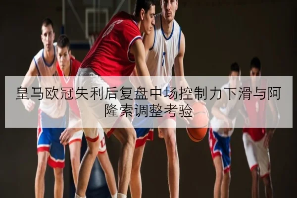 皇马欧冠失利后复盘中场控制力下滑与阿隆索调整考验